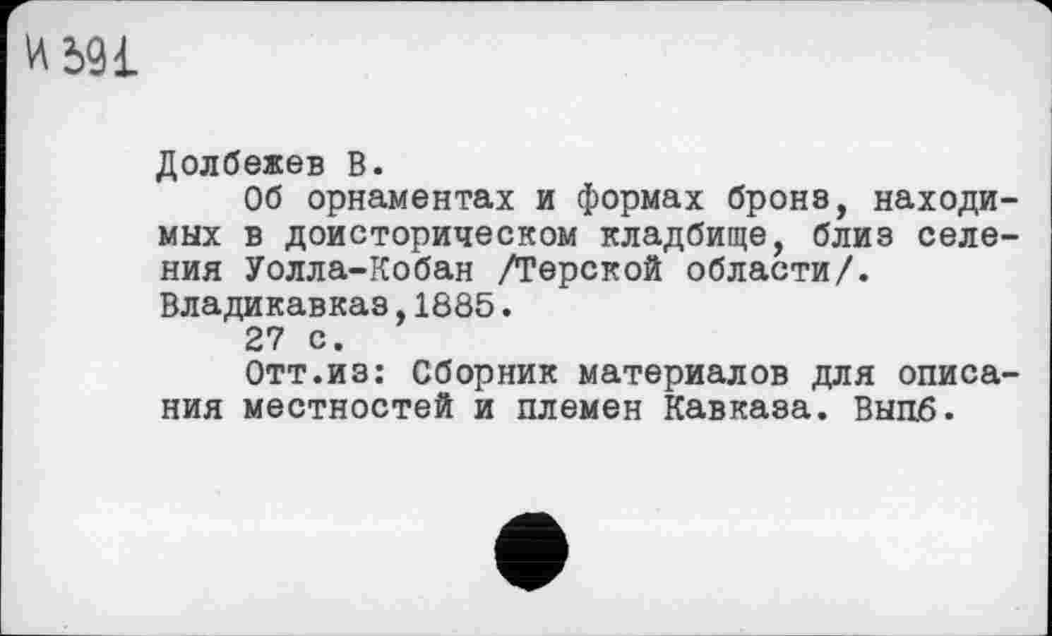 ﻿Ml
Долбежев В.
Об орнаментах и формах броне, находимых в доисторическом кладбище, близ селения Уолла-Кобан /Терской области/. Владикавказ,1885.
27 с.
Отт.из: Сборник материалов для описания местностей и племен Кавказа. Выцб.